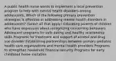 A public health nurse wants to implement a local prevention program to help with mental health disorders among adolescents. Which of the following primary prevention strategies is effective in addressing mental health disorders in adolescents? (Select all that apply.) Educating parents of children who have depression about recognizing concerning behaviors Adolescent programs for safe dating and healthy relationship skills Programs for treatment and support of alcohol and drug use disorder Establishing partnerships between primary pediatric health care organizations and mental health providers Programs to strengthen household financial security Programs for early childhood home visitation