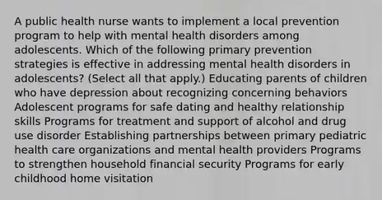 A public health nurse wants to implement a local prevention program to help with mental health disorders among adolescents. Which of the following primary prevention strategies is effective in addressing mental health disorders in adolescents? (Select all that apply.) Educating parents of children who have depression about recognizing concerning behaviors Adolescent programs for safe dating and healthy relationship skills Programs for treatment and support of alcohol and drug use disorder Establishing partnerships between primary pediatric health care organizations and mental health providers Programs to strengthen household financial security Programs for early childhood home visitation