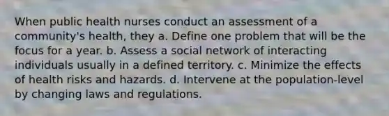 When public health nurses conduct an assessment of a community's health, they a. Define one problem that will be the focus for a year. b. Assess a social network of interacting individuals usually in a defined territory. c. Minimize the effects of health risks and hazards. d. Intervene at the population-level by changing laws and regulations.