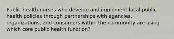 Public health nurses who develop and implement local public health policies through partnerships with agencies, organizations, and consumers within the community are using which core public health function?