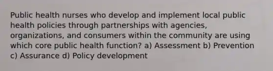 Public health nurses who develop and implement local public health policies through partnerships with agencies, organizations, and consumers within the community are using which core public health function? a) Assessment b) Prevention c) Assurance d) Policy development