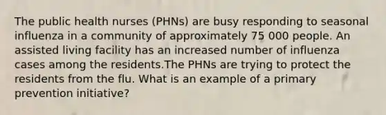 The public health nurses (PHNs) are busy responding to seasonal influenza in a community of approximately 75 000 people. An assisted living facility has an increased number of influenza cases among the residents.The PHNs are trying to protect the residents from the flu. What is an example of a primary prevention initiative?