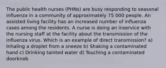 The public health nurses (PHNs) are busy responding to seasonal influenza in a community of approximately 75 000 people. An assisted living facility has an increased number of influenza cases among the residents. A nurse is doing an inservice with the nursing staff at the facility about the transmission of the influenza virus. Which is an example of direct transmission? a) Inhaling a droplet from a sneeze b) Shaking a contaminated hand c) Drinking tainted water d) Touching a contaminated doorknob