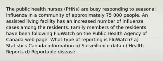 The public health nurses (PHNs) are busy responding to seasonal influenza in a community of approximately 75 000 people. An assisted living facility has an increased number of influenza cases among the residents. Family members of the residents have been following FluWatch on the Public Health Agency of Canada web page. What type of reporting is FluWatch? a) Statistics Canada information b) Surveillance data c) Health Reports d) Reportable disease