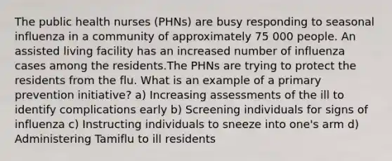 The public health nurses (PHNs) are busy responding to seasonal influenza in a community of approximately 75 000 people. An assisted living facility has an increased number of influenza cases among the residents.The PHNs are trying to protect the residents from the flu. What is an example of a primary prevention initiative? a) Increasing assessments of the ill to identify complications early b) Screening individuals for signs of influenza c) Instructing individuals to sneeze into one's arm d) Administering Tamiflu to ill residents