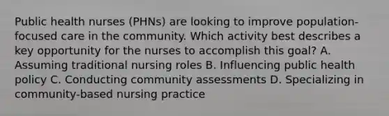 Public health nurses (PHNs) are looking to improve population-focused care in the community. Which activity best describes a key opportunity for the nurses to accomplish this goal? A. Assuming traditional nursing roles B. Influencing public health policy C. Conducting community assessments D. Specializing in community-based nursing practice