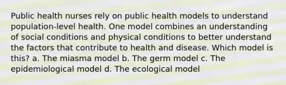 Public health nurses rely on public health models to understand population-level health. One model combines an understanding of social conditions and physical conditions to better understand the factors that contribute to health and disease. Which model is this? a. The miasma model b. The germ model c. The epidemiological model d. The ecological model