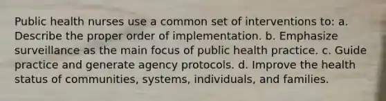 Public health nurses use a common set of interventions to: a. Describe the proper order of implementation. b. Emphasize surveillance as the main focus of public health practice. c. Guide practice and generate agency protocols. d. Improve the health status of communities, systems, individuals, and families.