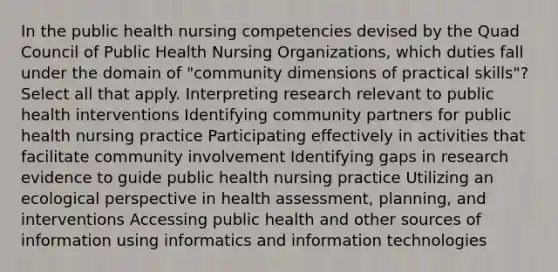 In the public health nursing competencies devised by the Quad Council of Public Health Nursing Organizations, which duties fall under the domain of "community dimensions of practical skills"? Select all that apply. Interpreting research relevant to public health interventions Identifying community partners for public health nursing practice Participating effectively in activities that facilitate community involvement Identifying gaps in research evidence to guide public health nursing practice Utilizing an ecological perspective in health assessment, planning, and interventions Accessing public health and other sources of information using informatics and information technologies