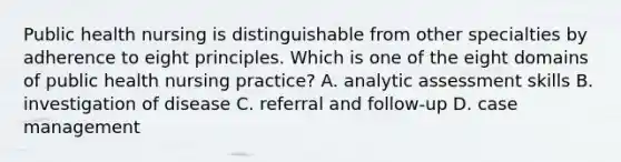 Public health nursing is distinguishable from other specialties by adherence to eight principles. Which is one of the eight domains of public health nursing practice? A. analytic assessment skills B. investigation of disease C. referral and follow-up D. case management