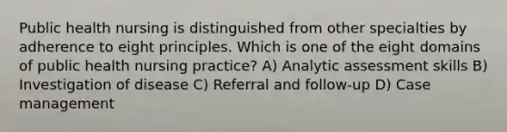 Public health nursing is distinguished from other specialties by adherence to eight principles. Which is one of the eight domains of public health nursing practice? A) Analytic assessment skills B) Investigation of disease C) Referral and follow-up D) Case management