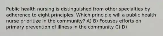 Public health nursing is distinguished from other specialties by adherence to eight principles. Which principle will a public health nurse prioritize in the community? A) B) Focuses efforts on primary prevention of illness in the community C) D)