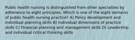 Public health nursing is distinguished from other specialties by adherence to eight principles. Which is one of the eight domains of public health nursing practice? A) Policy development and individual planning skills B) Individual dimensions of practice skills C) Financial planning and management skills D) Leadership and individual critical thinking skills