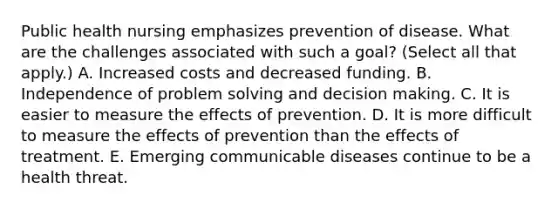 Public health nursing emphasizes prevention of disease. What are the challenges associated with such a goal? (Select all that apply.) A. Increased costs and decreased funding. B. Independence of problem solving and decision making. C. It is easier to measure the effects of prevention. D. It is more difficult to measure the effects of prevention than the effects of treatment. E. Emerging communicable diseases continue to be a health threat.