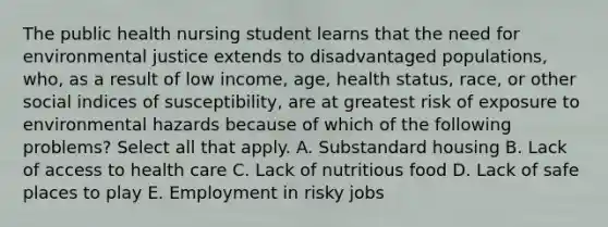 The public health nursing student learns that the need for environmental justice extends to disadvantaged populations, who, as a result of low income, age, health status, race, or other social indices of susceptibility, are at greatest risk of exposure to environmental hazards because of which of the following problems? Select all that apply. A. Substandard housing B. Lack of access to health care C. Lack of nutritious food D. Lack of safe places to play E. Employment in risky jobs