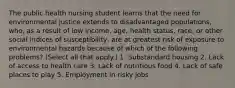 The public health nursing student learns that the need for environmental justice extends to disadvantaged populations, who, as a result of low income, age, health status, race, or other social indices of susceptibility, are at greatest risk of exposure to environmental hazards because of which of the following problems? (Select all that apply.) 1. Substandard housing 2. Lack of access to health care 3. Lack of nutritious food 4. Lack of safe places to play 5. Employment in risky jobs