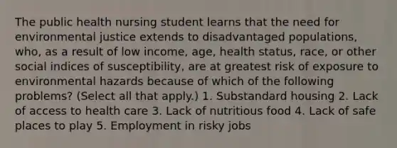 The public health nursing student learns that the need for environmental justice extends to disadvantaged populations, who, as a result of low income, age, health status, race, or other social indices of susceptibility, are at greatest risk of exposure to environmental hazards because of which of the following problems? (Select all that apply.) 1. Substandard housing 2. Lack of access to health care 3. Lack of nutritious food 4. Lack of safe places to play 5. Employment in risky jobs