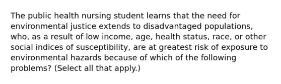 The public health nursing student learns that the need for environmental justice extends to disadvantaged populations, who, as a result of low income, age, health status, race, or other social indices of susceptibility, are at greatest risk of exposure to environmental hazards because of which of the following problems? (Select all that apply.)