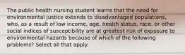 The public health nursing student learns that the need for environmental justice extends to disadvantaged populations, who, as a result of low income, age, health status, race, or other social indices of susceptibility are at greatest risk of exposure to environmental hazards because of which of the following problems? Select all that apply.