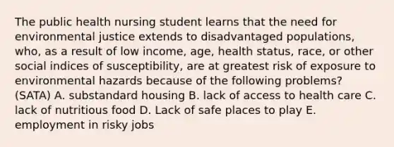 The public health nursing student learns that the need for environmental justice extends to disadvantaged populations, who, as a result of low income, age, health status, race, or other social indices of susceptibility, are at greatest risk of exposure to environmental hazards because of the following problems? (SATA) A. substandard housing B. lack of access to health care C. lack of nutritious food D. Lack of safe places to play E. employment in risky jobs