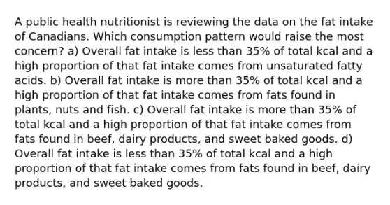 A public health nutritionist is reviewing the data on the fat intake of Canadians. Which consumption pattern would raise the most concern? a) Overall fat intake is less than 35% of total kcal and a high proportion of that fat intake comes from unsaturated fatty acids. b) Overall fat intake is more than 35% of total kcal and a high proportion of that fat intake comes from fats found in plants, nuts and fish. c) Overall fat intake is more than 35% of total kcal and a high proportion of that fat intake comes from fats found in beef, dairy products, and sweet baked goods. d) Overall fat intake is less than 35% of total kcal and a high proportion of that fat intake comes from fats found in beef, dairy products, and sweet baked goods.