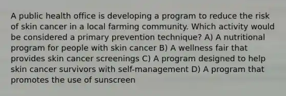 A public health office is developing a program to reduce the risk of skin cancer in a local farming community. Which activity would be considered a primary prevention technique? A) A nutritional program for people with skin cancer B) A wellness fair that provides skin cancer screenings C) A program designed to help skin cancer survivors with self-management D) A program that promotes the use of sunscreen