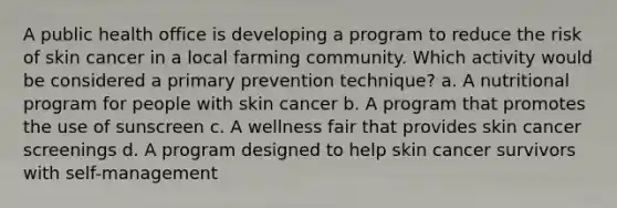 ​A public health office is developing a program to reduce the risk of skin cancer in a local farming community. Which activity would be considered a primary prevention technique? a. ​A nutritional program for people with skin cancer b. ​A program that promotes the use of sunscreen c. ​A wellness fair that provides skin cancer screenings d. ​A program designed to help skin cancer survivors with self-management