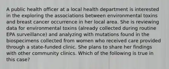 A public health officer at a local health department is interested in the exploring the associations between environmental toxins and breast cancer occurrence in her local area. She is reviewing data for environmental toxins (already collected during routine EPA surveillance) and analyzing with mutations found in the biospecimens collected from women who received care provided through a state-funded clinic. She plans to share her findings with other community clinics. Which of the following is true in this case?