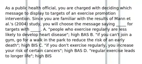 As a public health official, you are charged with deciding which message to display to targets of an exercise promotion intervention. Since you are familiar with the results of Mann et al.'s (2004) study, you will choose the message saying _____ for targets with _____. A. "people who exercise regularly are less likely to develop heart disease"; high BAS B. "if you can't join a gym, go for a walk in the park to reduce the risk of an early death"; high BIS C. "if you don't exercise regularly, you increase your risk of certain cancers"; high BAS D. "regular exercise leads to longer life"; high BIS