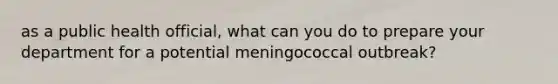 as a public health official, what can you do to prepare your department for a potential meningococcal outbreak?