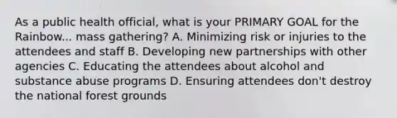 As a public health official, what is your PRIMARY GOAL for the Rainbow... mass gathering? A. Minimizing risk or injuries to the attendees and staff B. Developing new partnerships with other agencies C. Educating the attendees about alcohol and substance abuse programs D. Ensuring attendees don't destroy the national forest grounds