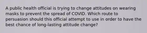 A public health official is trying to change attitudes on wearing masks to prevent the spread of COVID. Which route to persuasion should this official attempt to use in order to have the best chance of long-lasting attitude change?