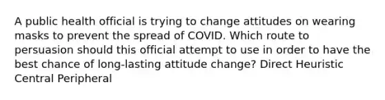 A public health official is trying to change attitudes on wearing masks to prevent the spread of COVID. Which route to persuasion should this official attempt to use in order to have the best chance of long-lasting attitude change? Direct Heuristic Central Peripheral