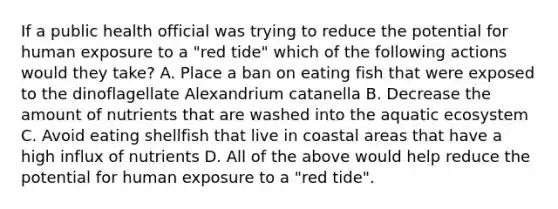 If a public health official was trying to reduce the potential for human exposure to a "red tide" which of the following actions would they take? A. Place a ban on eating fish that were exposed to the dinoflagellate Alexandrium catanella B. Decrease the amount of nutrients that are washed into the aquatic ecosystem C. Avoid eating shellfish that live in coastal areas that have a high influx of nutrients D. All of the above would help reduce the potential for human exposure to a "red tide".