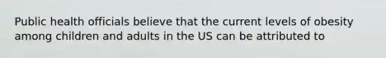 Public health officials believe that the current levels of obesity among children and adults in the US can be attributed to