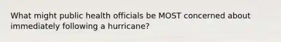 What might public health officials be MOST concerned about immediately following a hurricane?