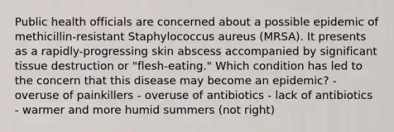 Public health officials are concerned about a possible epidemic of methicillin-resistant Staphylococcus aureus (MRSA). It presents as a rapidly-progressing skin abscess accompanied by significant tissue destruction or "flesh-eating." Which condition has led to the concern that this disease may become an epidemic? - overuse of painkillers - overuse of antibiotics - lack of antibiotics - warmer and more humid summers (not right)