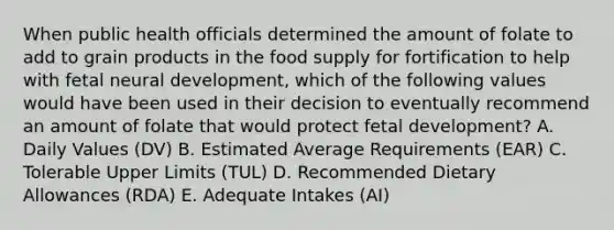 When public health officials determined the amount of folate to add to grain products in the food supply for fortification to help with fetal neural development, which of the following values would have been used in their decision to eventually recommend an amount of folate that would protect fetal development?​ A. Daily Values (DV) B. Estimated Average Requirements (EAR) C. Tolerable Upper Limits (TUL) D. Recommended Dietary Allowances (RDA) E. Adequate Intakes (AI)