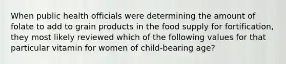 When public health officials were determining the amount of folate to add to grain products in the food supply for fortification, they most likely reviewed which of the following values for that particular vitamin for women of child-bearing age?​