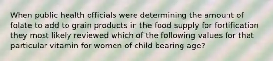 When public health officials were determining the amount of folate to add to grain products in the food supply for fortification they most likely reviewed which of the following values for that particular vitamin for women of child bearing age?