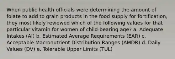 When public health officials were determining the amount of folate to add to grain products in the food supply for fortification, they most likely reviewed which of the following values for that particular vitamin for women of child-bearing age? a. Adequate Intakes (AI) b. Estimated Average Requirements (EAR) c. Acceptable Macronutrient Distribution Ranges (AMDR) d. Daily Values (DV) e. Tolerable Upper Limits (TUL)