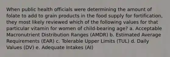 When public health officials were determining the amount of folate to add to grain products in the food supply for fortification, they most likely reviewed which of the following values for that particular vitamin for women of child-bearing age? a. Acceptable Macronutrient Distribution Ranges (AMDR) b. Estimated Average Requirements (EAR) c. Tolerable Upper Limits (TUL) d. Daily Values (DV) e. Adequate Intakes (AI)