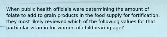 When public health officials were determining the amount of folate to add to grain products in the food supply for fortification, they most likely reviewed which of the following values for that particular vitamin for women of childbearing age?