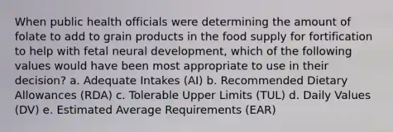 When public health officials were determining the amount of folate to add to grain products in the food supply for fortification to help with fetal neural development, which of the following values would have been most appropriate to use in their decision?​ a. Adequate Intakes (AI) b. Recommended Dietary Allowances (RDA) c. Tolerable Upper Limits (TUL) d. Daily Values (DV) e. Estimated Average Requirements (EAR)