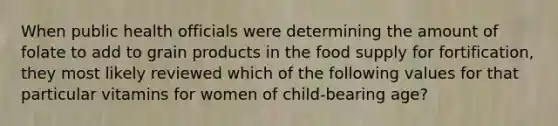 When public health officials were determining the amount of folate to add to grain products in the food supply for fortification, they most likely reviewed which of the following values for that particular vitamins for women of child-bearing age?