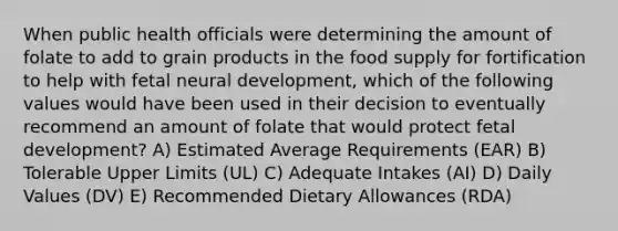 When public health officials were determining the amount of folate to add to grain products in the food supply for fortification to help with fetal neural development, which of the following values would have been used in their decision to eventually recommend an amount of folate that would protect fetal development? A) Estimated Average Requirements (EAR) B) Tolerable Upper Limits (UL) C) Adequate Intakes (AI) D) Daily Values (DV) E) Recommended Dietary Allowances (RDA)