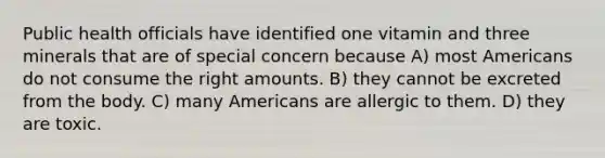 Public health officials have identified one vitamin and three minerals that are of special concern because A) most Americans do not consume the right amounts. B) they cannot be excreted from the body. C) many Americans are allergic to them. D) they are toxic.