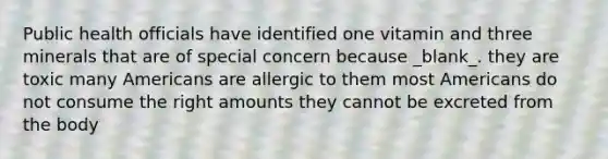 Public health officials have identified one vitamin and three minerals that are of special concern because _blank​_. they are toxic many Americans are allergic to them most Americans do not consume the right amounts they cannot be excreted from the body