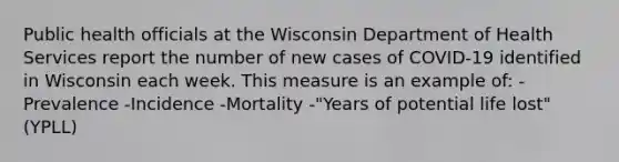 Public health officials at the Wisconsin Department of Health Services report the number of new cases of COVID-19 identified in Wisconsin each week. This measure is an example of: -Prevalence -Incidence -Mortality -"Years of potential life lost" (YPLL)