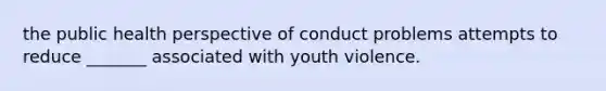 the public health perspective of conduct problems attempts to reduce _______ associated with youth violence.